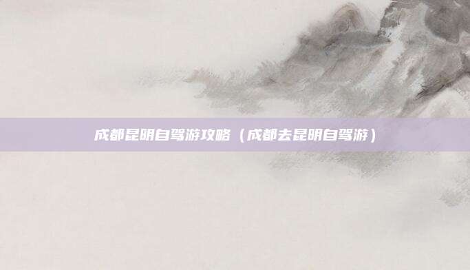 成都昆明自驾游攻略（成都去昆明自驾游）