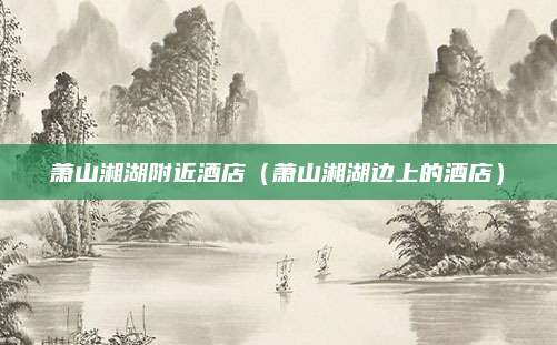 萧山湘湖附近酒店（萧山湘湖边上的酒店）