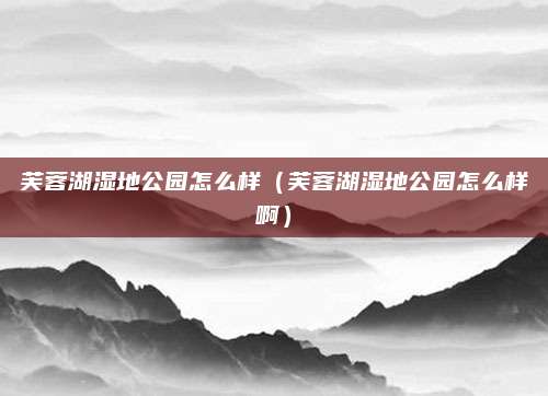 芙蓉湖湿地公园怎么样（芙蓉湖湿地公园怎么样啊）