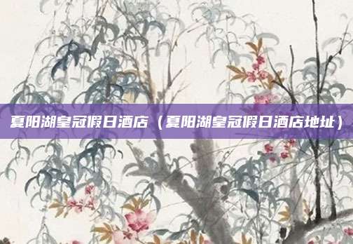 夏阳湖皇冠假日酒店（夏阳湖皇冠假日酒店地址）