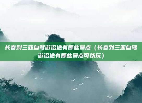 长春到三亚自驾游沿途有哪些景点（长春到三亚自驾游沿途有哪些景点可以玩）