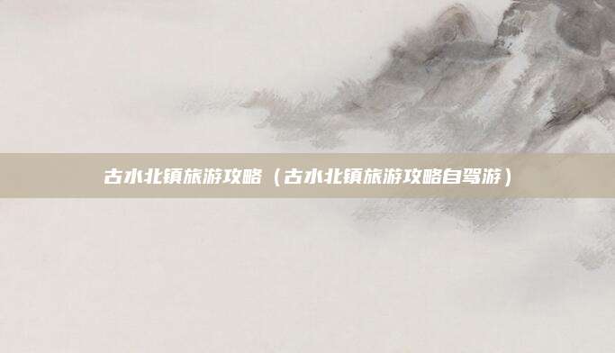 古水北镇旅游攻略（古水北镇旅游攻略自驾游）