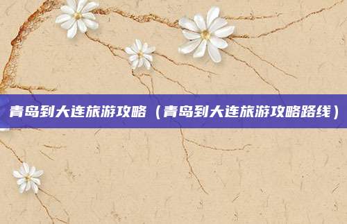 青岛到大连旅游攻略（青岛到大连旅游攻略路线）