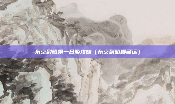 东京到箱根一日游攻略（东京到箱根多远）