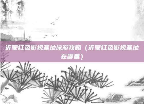 沂蒙红色影视基地旅游攻略(沂蒙红色影视基地在哪里)