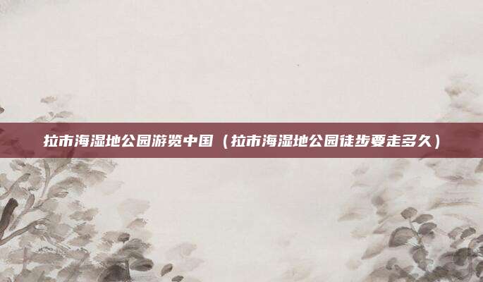 拉市海湿地公园游览中国(拉市海湿地公园徒步要走多久)