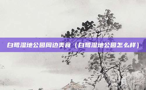白鹭湿地公园周边美食（白鹭湿地公园怎么样）