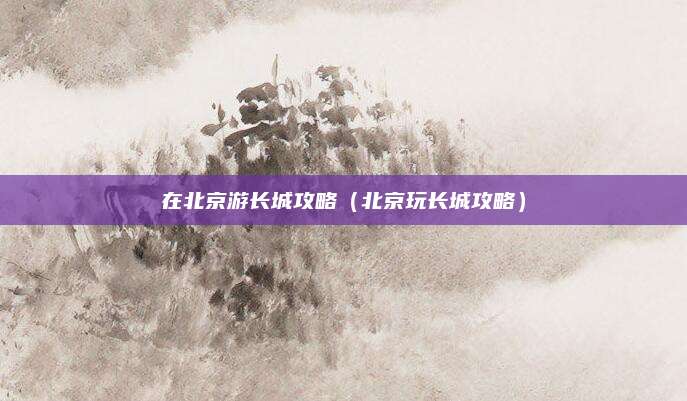 在北京游长城攻略(北京玩长城攻略)