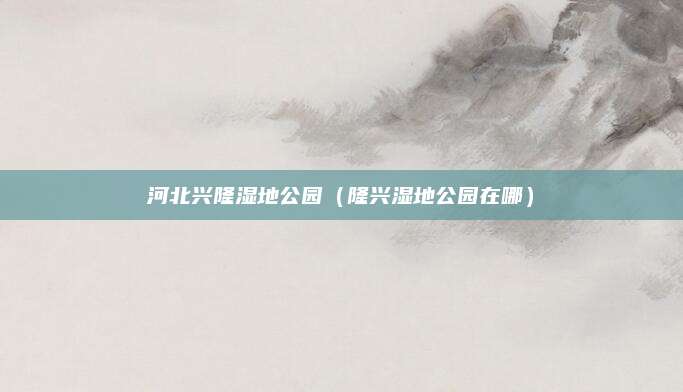 河北兴隆湿地公园（隆兴湿地公园在哪）