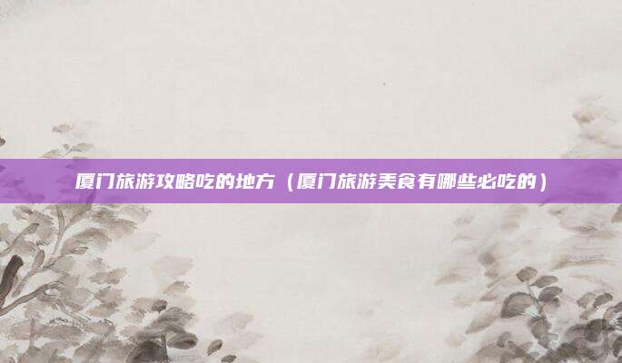 厦门旅游攻略吃的地方(厦门旅游美食有哪些必吃的)