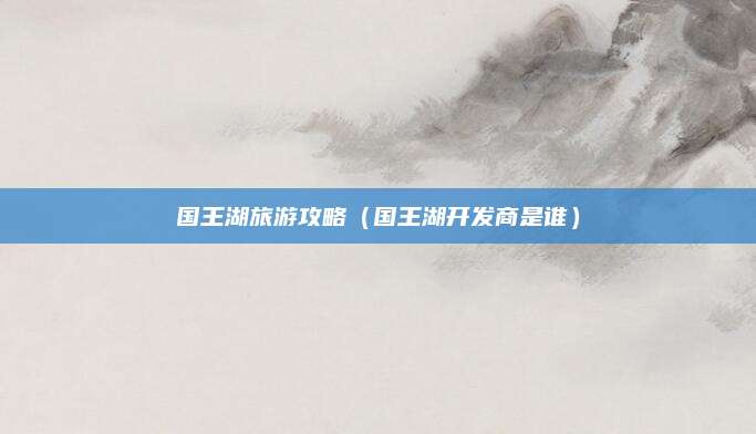 国王湖旅游攻略(国王湖开发商是谁)