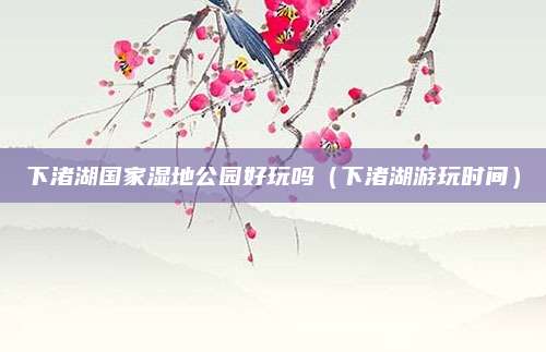 下渚湖国家湿地公园好玩吗（下渚湖游玩时间）