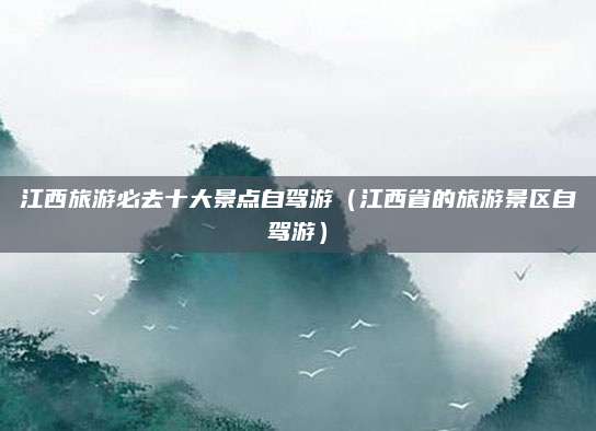 江西旅游必去十大景点自驾游（江西省的旅游景区自驾游）