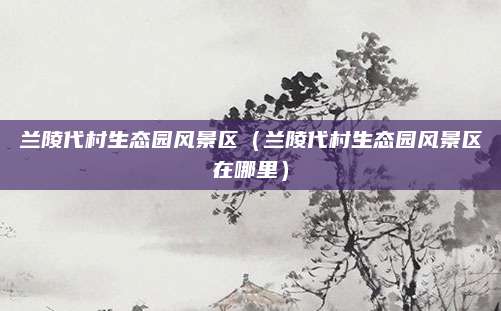 兰陵代村生态园风景区(兰陵代村生态园风景区在哪里)