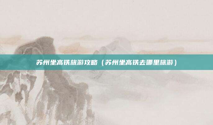 苏州坐高铁旅游攻略（苏州坐高铁去哪里旅游）