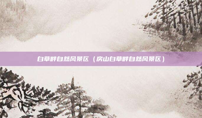 白草畔自然风景区(房山白草畔自然风景区)