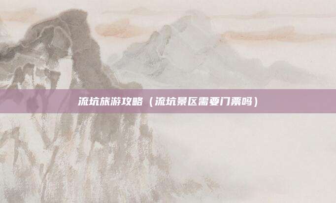 流坑旅游攻略(流坑景区需要门票吗)