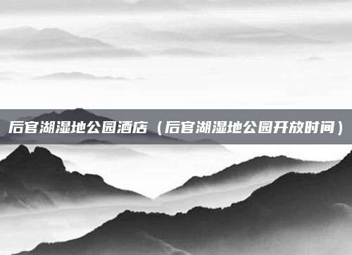 后官湖湿地公园酒店（后官湖湿地公园开放时间）