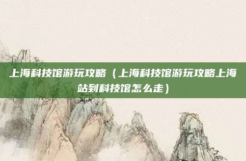 上海科技馆游玩攻略(上海科技馆游玩攻略上海站到科技馆怎么走)
