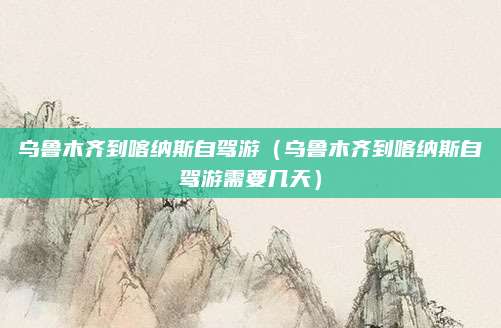 乌鲁木齐到喀纳斯自驾游(乌鲁木齐到喀纳斯自驾游需要几天)