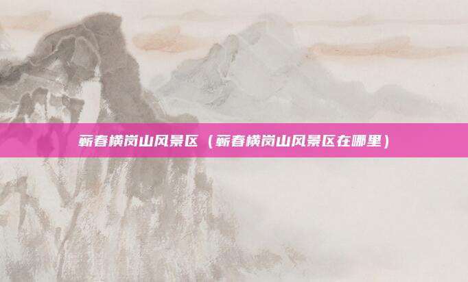 蕲春横岗山风景区（蕲春横岗山风景区在哪里）