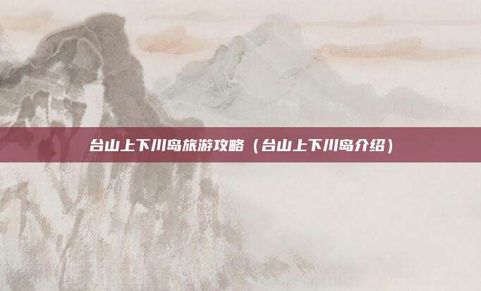 台山上下川岛旅游攻略（台山上下川岛介绍）