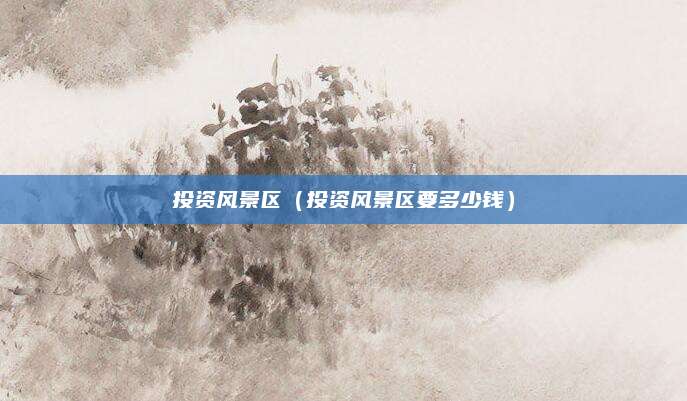 投资风景区(投资风景区要多少钱)