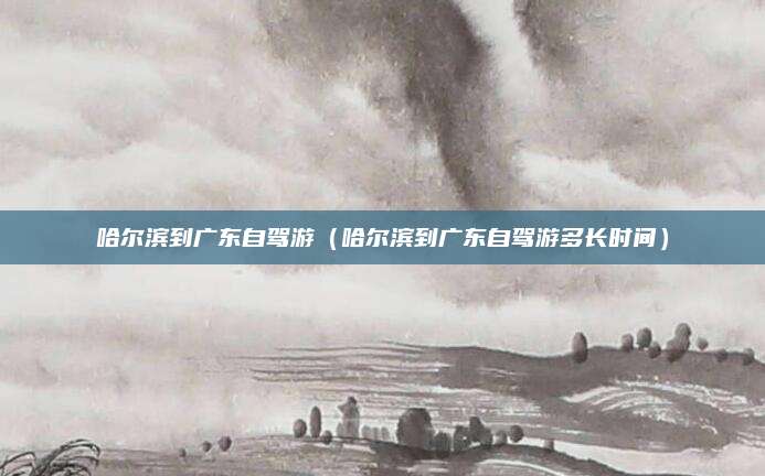 哈尔滨到广东自驾游(哈尔滨到广东自驾游多长时间)