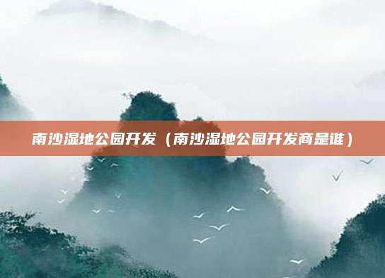 南沙湿地公园开发(南沙湿地公园开发商是谁)