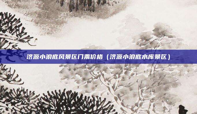 济源小浪底风景区门票价格(济源小浪底水库景区)