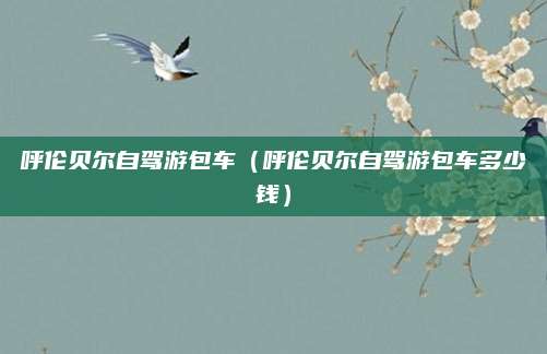 呼伦贝尔自驾游包车(呼伦贝尔自驾游包车多少钱)