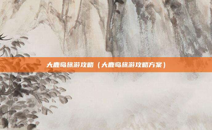 大鹿岛旅游攻略（大鹿岛旅游攻略方案）