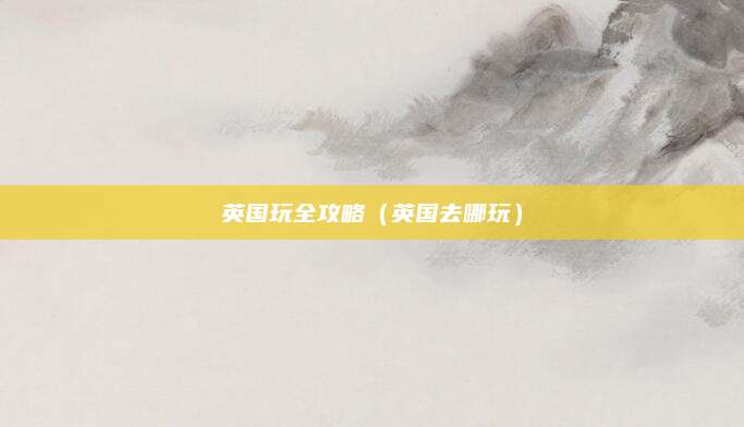 英国玩全攻略(英国去哪玩)