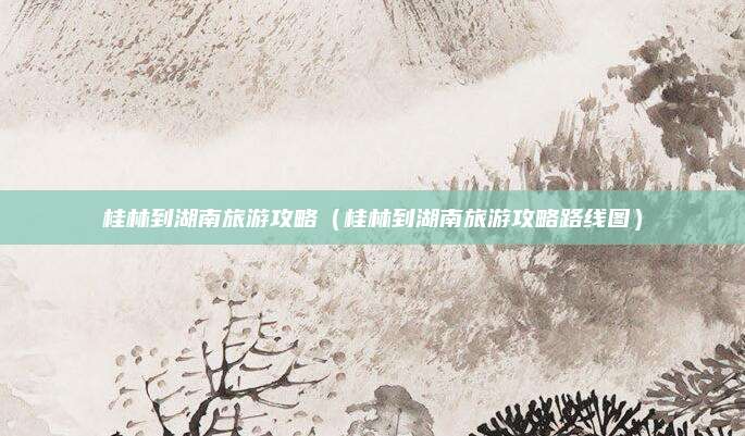 桂林到湖南旅游攻略(桂林到湖南旅游攻略路线图)