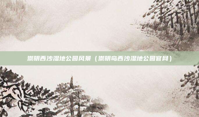 崇明西沙湿地公园风景(崇明岛西沙湿地公园官网)