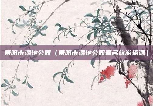 贵阳市湿地公园(贵阳市湿地公园著名旅游资源)