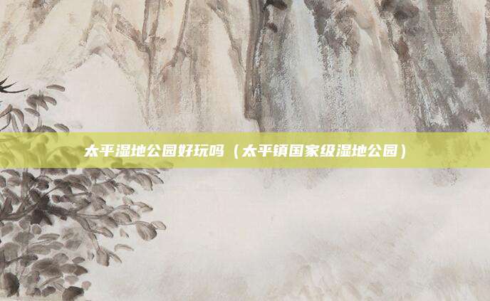 太平湿地公园好玩吗(太平镇国家级湿地公园)