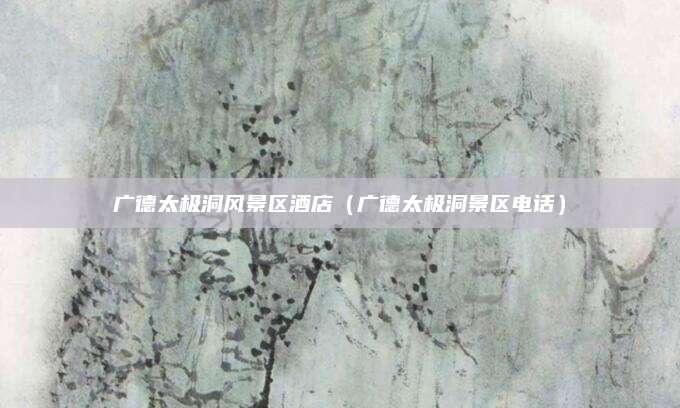 广德太极洞风景区酒店(广德太极洞景区电话)