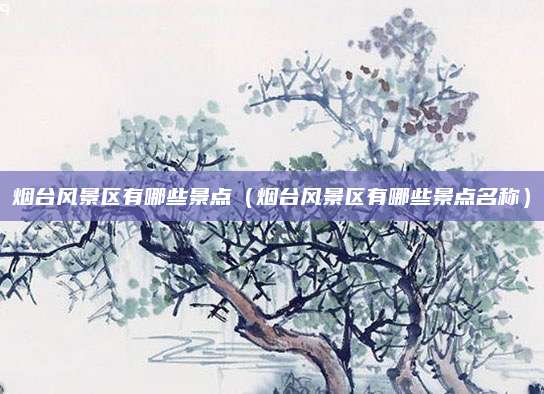 烟台风景区有哪些景点（烟台风景区有哪些景点名称）