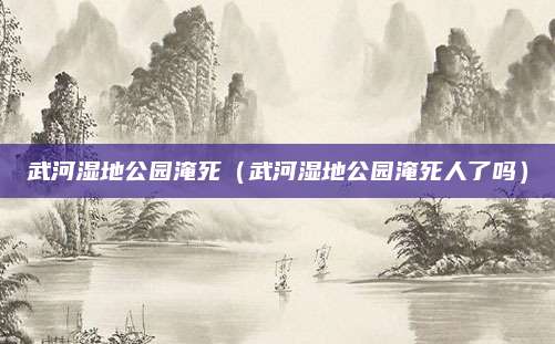 武河湿地公园淹死（武河湿地公园淹死人了吗）