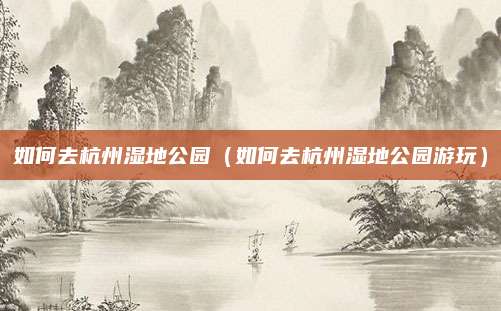 如何去杭州湿地公园（如何去杭州湿地公园游玩）