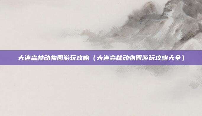 大连森林动物园游玩攻略（大连森林动物园游玩攻略大全）