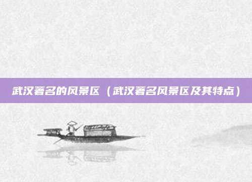 武汉著名的风景区(武汉著名风景区及其特点)