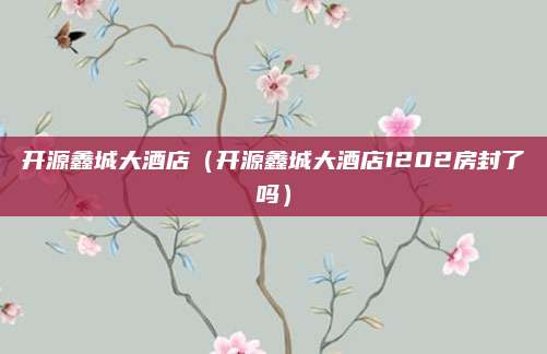 开源鑫城大酒店(开源鑫城大酒店1202房封了吗)