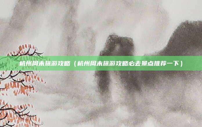 杭州周末旅游攻略(杭州周末旅游攻略必去景点推荐一下)