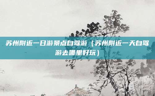 苏州附近一日游景点自驾游(苏州附近一天自驾游去哪里好玩)