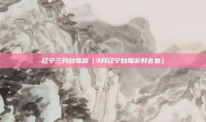 辽宁三月自驾游(3月辽宁自驾游好去处)