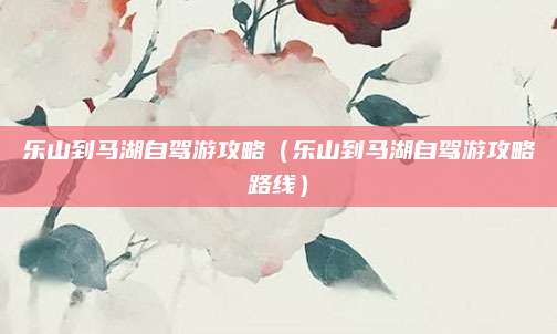 乐山到马湖自驾游攻略(乐山到马湖自驾游攻略路线)