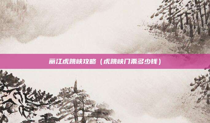 丽江虎跳峡攻略(虎跳峡门票多少钱)