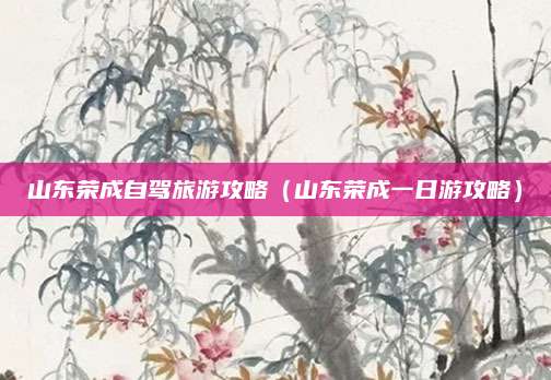山东荣成自驾旅游攻略(山东荣成一日游攻略)